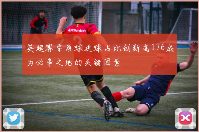 英超赛季角球进球占比创新高176成为必争之地的关键因素