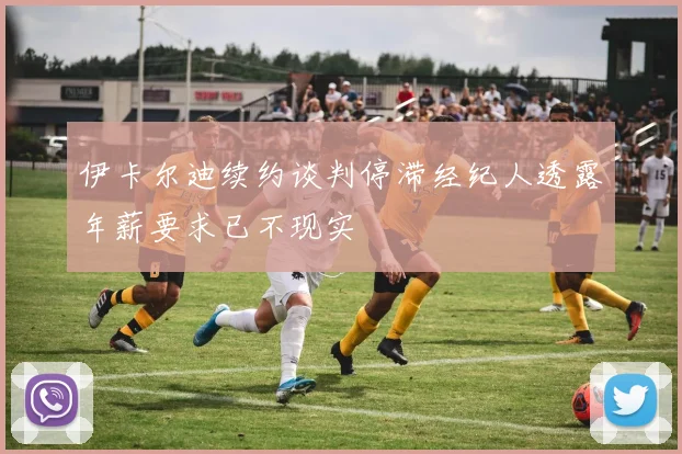 伊卡尔迪续约谈判停滞经纪人透露年薪要求已不现实