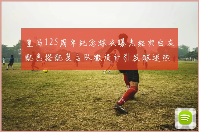 皇马125周年纪念球衣曝光经典白灰配色搭配复古队徽设计引发球迷热议