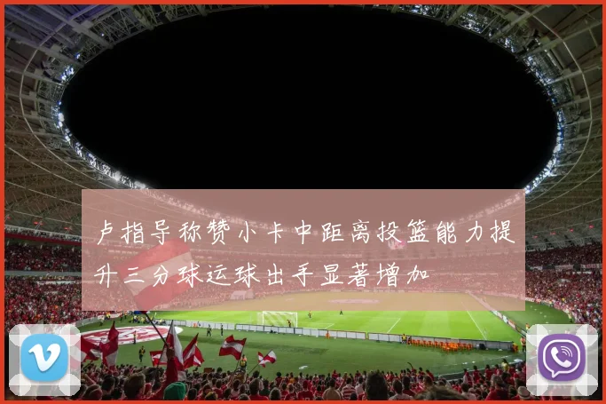 卢指导称赞小卡中距离投篮能力提升三分球运球出手显著增加