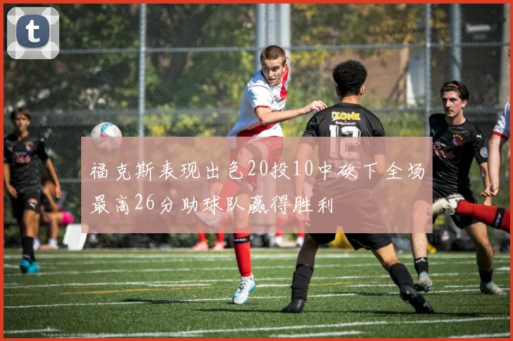 福克斯表现出色20投10中砍下全场最高26分助球队赢得胜利