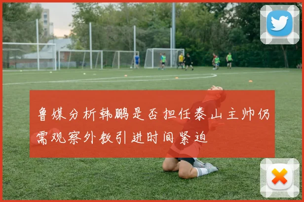 鲁媒分析韩鹏是否担任泰山主帅仍需观察外教引进时间紧迫