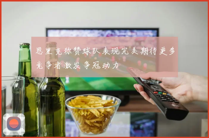 恩里克称赞球队表现完美期待更多竞争者激发争冠动力