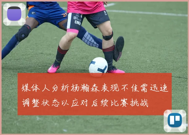 媒体人分析杨瀚森表现不佳需迅速调整状态以应对后续比赛挑战