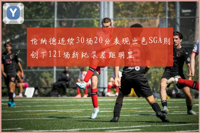伦纳德连续30场20分表现出色SGA则创下121场新纪录差距明显