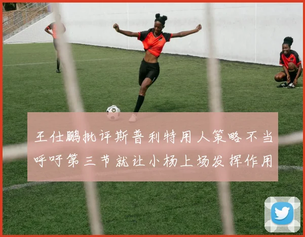 王仕鹏批评斯普利特用人策略不当呼吁第三节就让小杨上场发挥作用