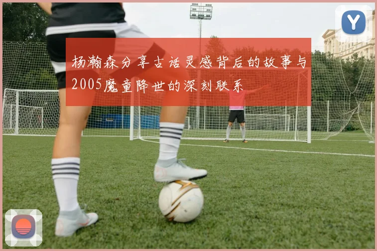 杨瀚森分享古话灵感背后的故事与2005魔童降世的深刻联系