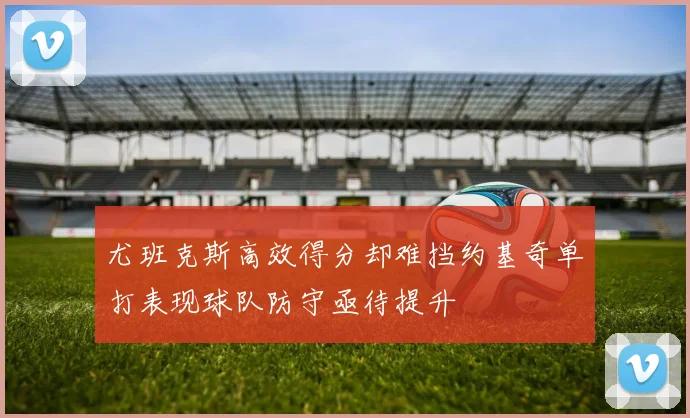 尤班克斯高效得分却难挡约基奇单打表现球队防守亟待提升