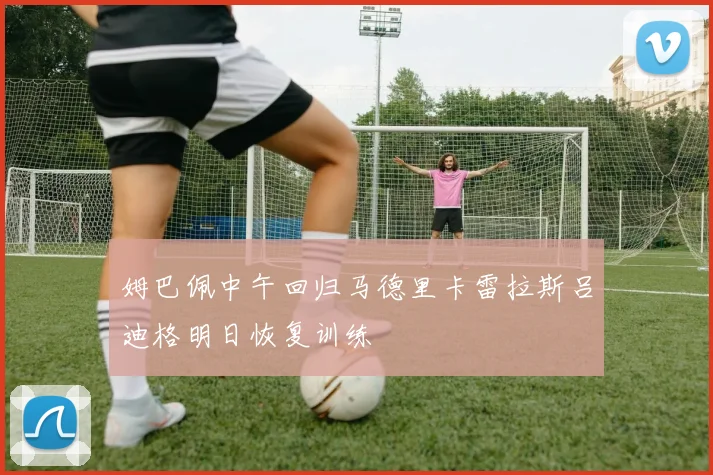 姆巴佩中午回归马德里卡雷拉斯吕迪格明日恢复训练