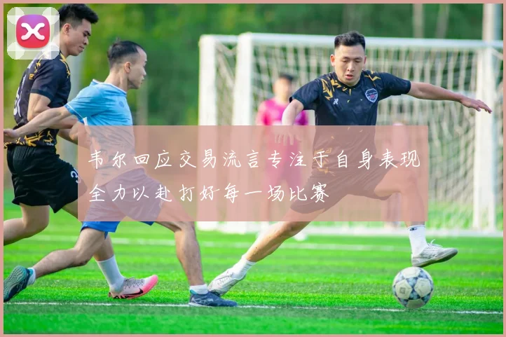 韦尔回应交易流言专注于自身表现全力以赴打好每一场比赛